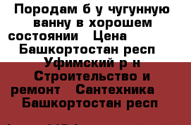 Породам б/у чугунную ванну в хорошем состоянии › Цена ­ 1 800 - Башкортостан респ., Уфимский р-н Строительство и ремонт » Сантехника   . Башкортостан респ.